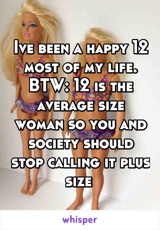 Ive been a happy 12 most of my life. BTW: 12 is the average size woman so you and society should stop calling it plus size 