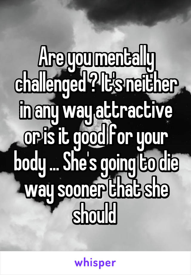 Are you mentally challenged ? It's neither in any way attractive or is it good for your body ... She's going to die way sooner that she should 