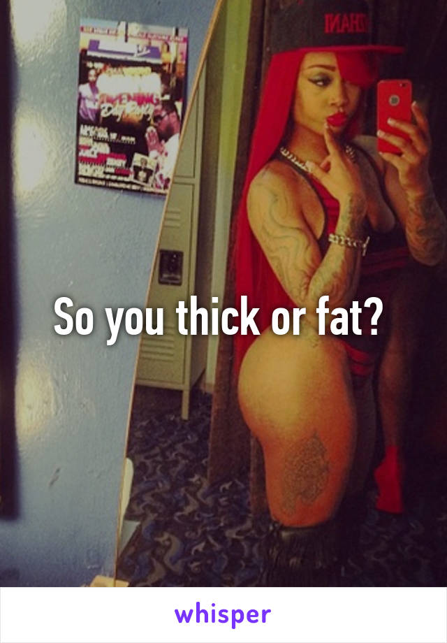 So you thick or fat? 