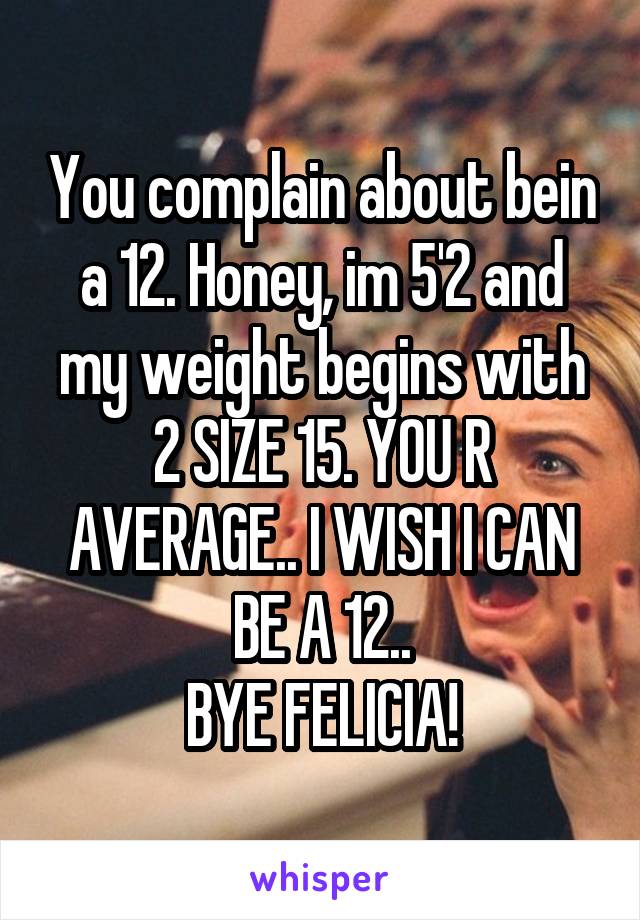 You complain about bein a 12. Honey, im 5'2 and my weight begins with 2 SIZE 15. YOU R AVERAGE.. I WISH I CAN BE A 12..
BYE FELICIA!