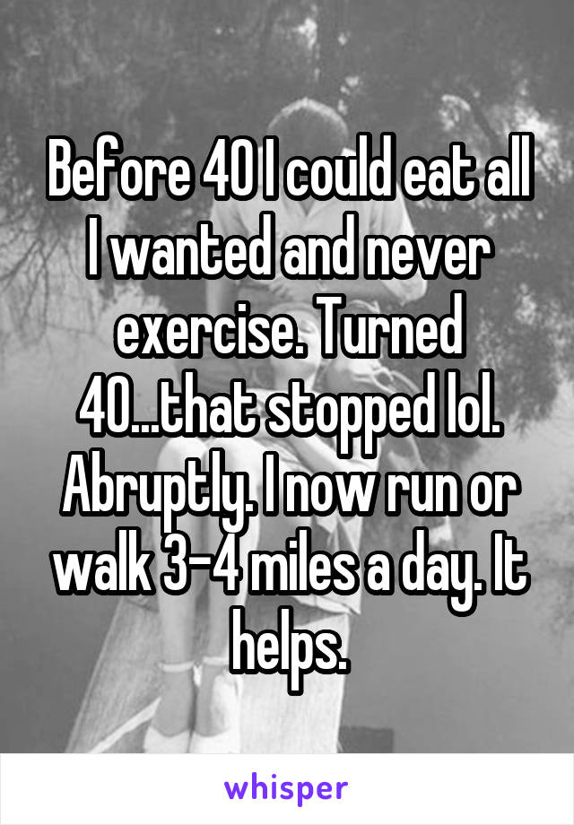 Before 40 I could eat all I wanted and never exercise. Turned 40...that stopped lol. Abruptly. I now run or walk 3-4 miles a day. It helps.