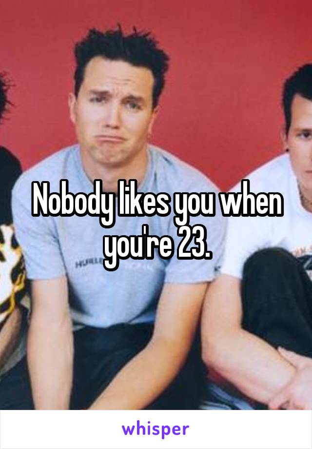 Nobody likes you when you're 23.