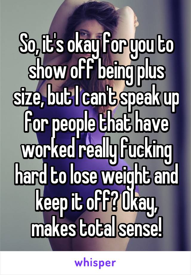 So, it's okay for you to show off being plus size, but I can't speak up for people that have worked really fucking hard to lose weight and keep it off? Okay, makes total sense!