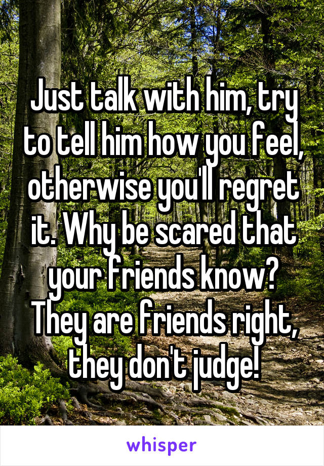 Just talk with him, try to tell him how you feel, otherwise you'll regret it. Why be scared that your friends know? They are friends right, they don't judge!