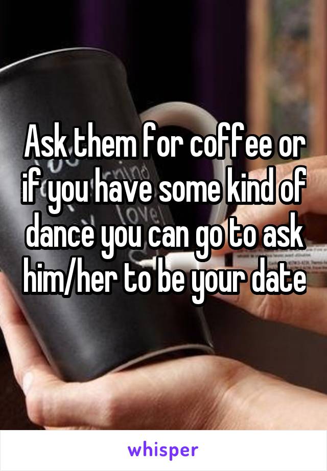 Ask them for coffee or if you have some kind of dance you can go to ask him/her to be your date 