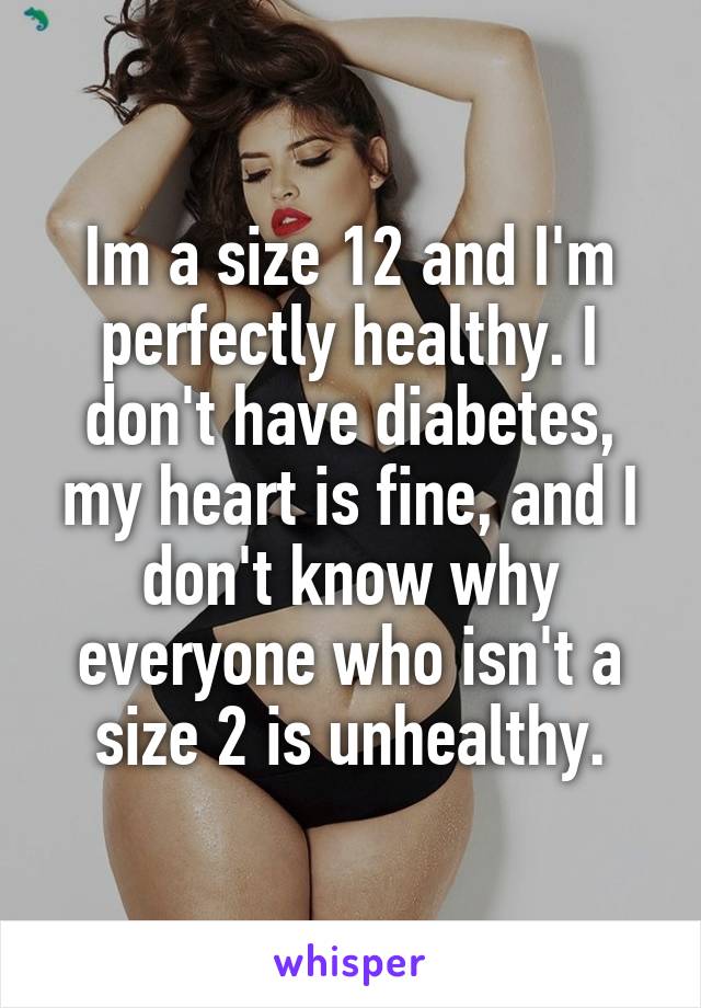 Im a size 12 and I'm perfectly healthy. I don't have diabetes, my heart is fine, and I don't know why everyone who isn't a size 2 is unhealthy.