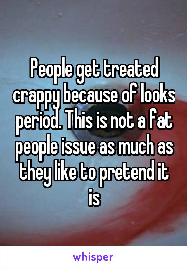 People get treated crappy because of looks period. This is not a fat people issue as much as they like to pretend it is