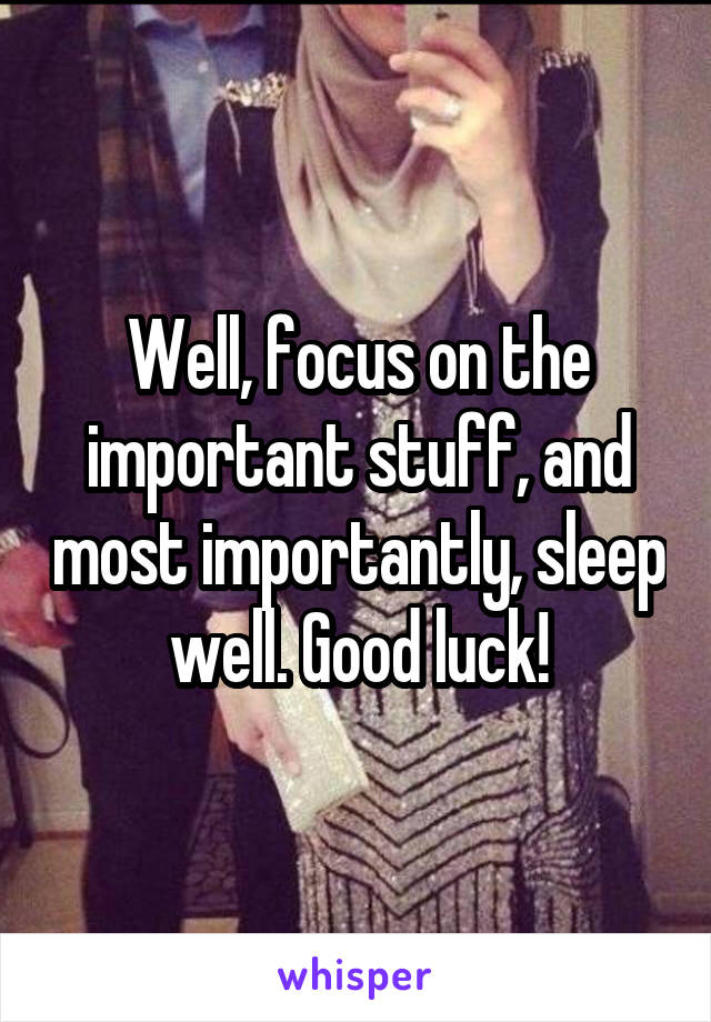 Well, focus on the important stuff, and most importantly, sleep well. Good luck!