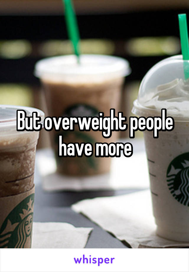 But overweight people have more