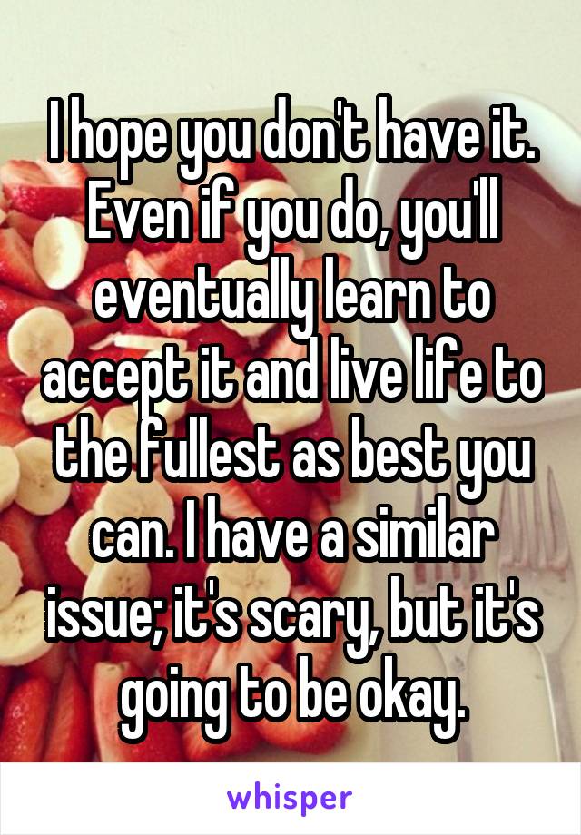 I hope you don't have it. Even if you do, you'll eventually learn to accept it and live life to the fullest as best you can. I have a similar issue; it's scary, but it's going to be okay.