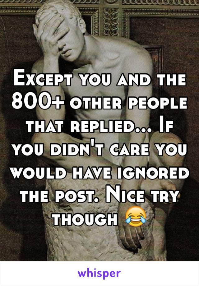 Except you and the 800+ other people that replied... If you didn't care you would have ignored the post. Nice try though 😂