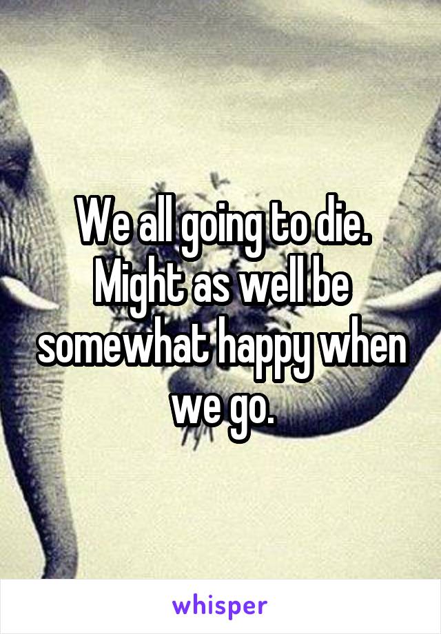 We all going to die. Might as well be somewhat happy when we go.