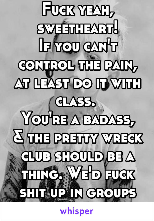 Fuck yeah, sweetheart!
If you can't control the pain, at least do it with class. 
You're a badass, & the pretty wreck club should be a thing. We'd fuck shit up in groups ^_~