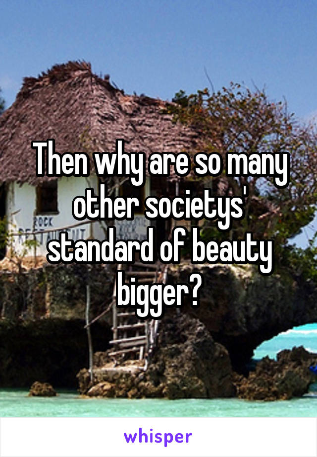 Then why are so many other societys' standard of beauty bigger?