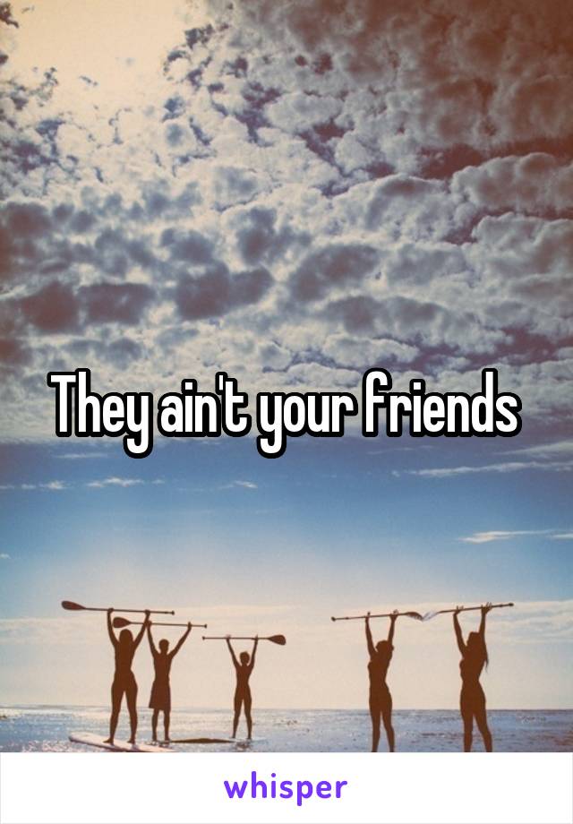 They ain't your friends 