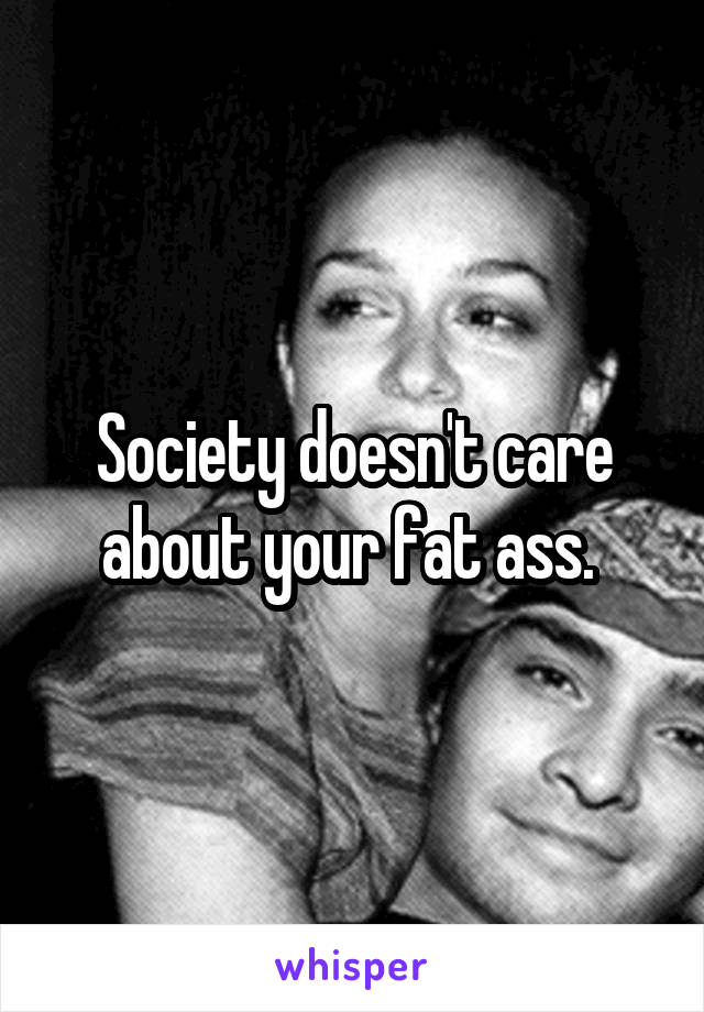 Society doesn't care about your fat ass. 