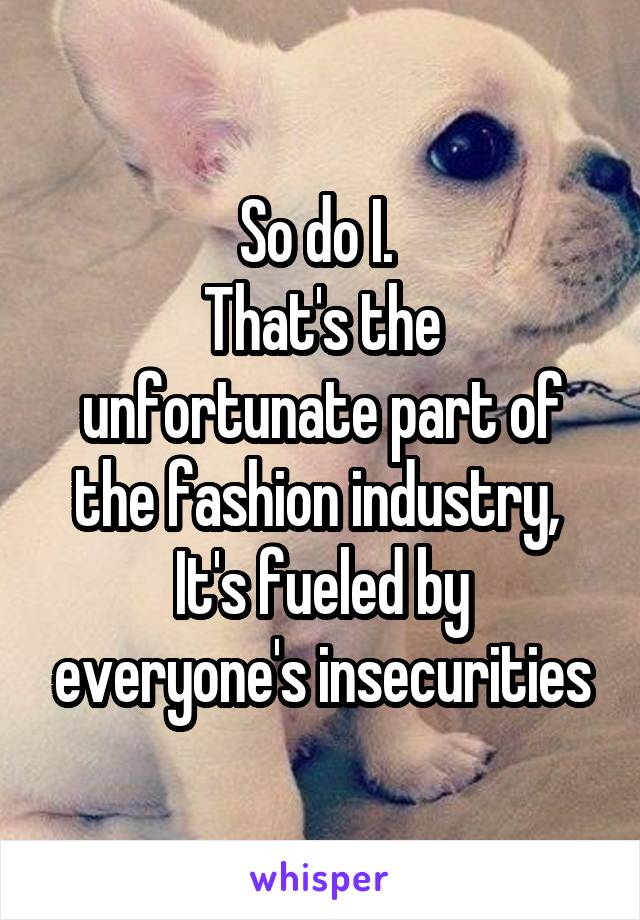 So do I. 
That's the unfortunate part of the fashion industry, 
It's fueled by everyone's insecurities