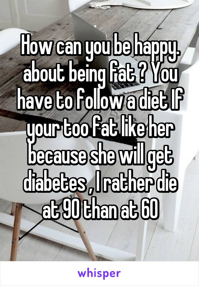 How can you be happy. about being fat ? You have to follow a diet If your too fat like her because she will get diabetes , I rather die at 90 than at 60
