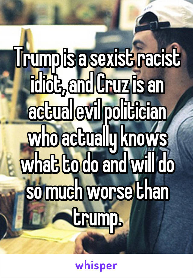 Trump is a sexist racist idiot, and Cruz is an actual evil politician who actually knows what to do and will do so much worse than trump.