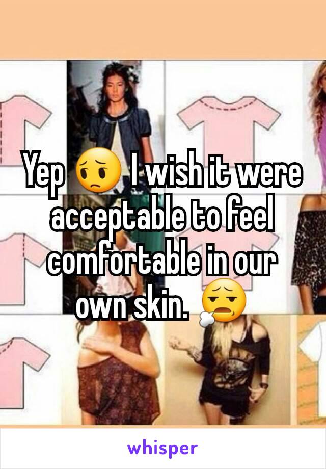 Yep 😔 I wish it were acceptable to feel comfortable in our own skin. 😧