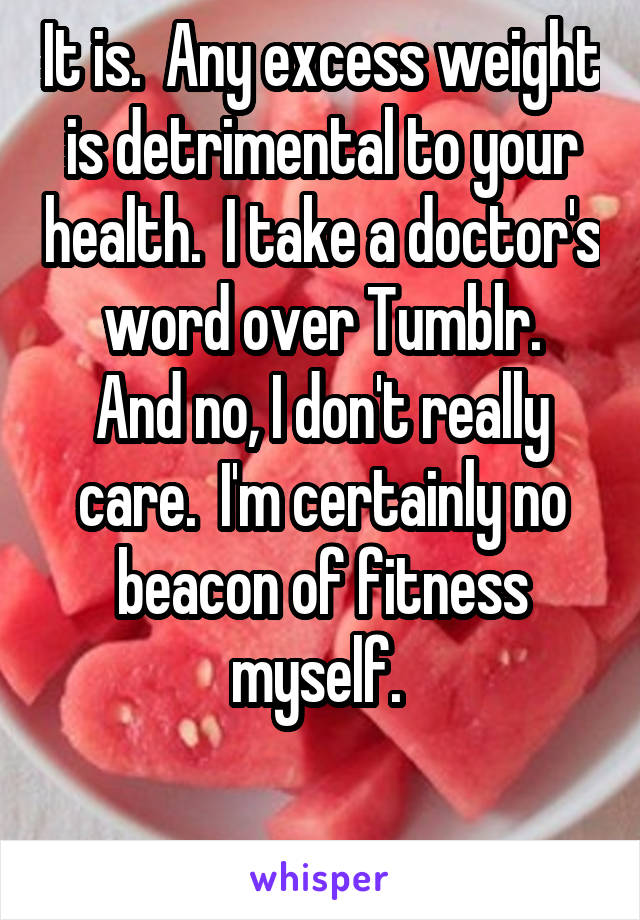 It is.  Any excess weight is detrimental to your health.  I take a doctor's word over Tumblr.
And no, I don't really care.  I'm certainly no beacon of fitness myself. 

