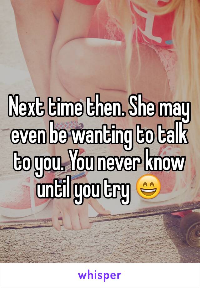 Next time then. She may even be wanting to talk to you. You never know until you try 😄