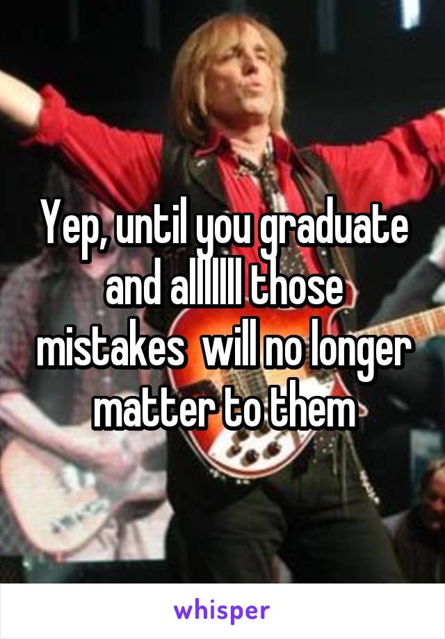 Yep, until you graduate and alllllll those mistakes  will no longer matter to them