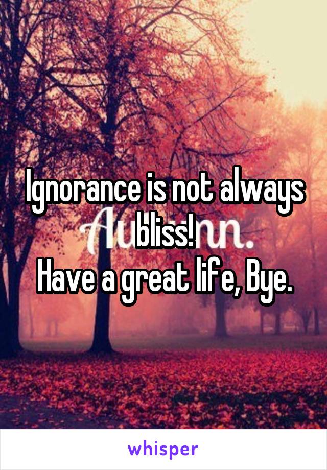 Ignorance is not always bliss!
Have a great life, Bye.