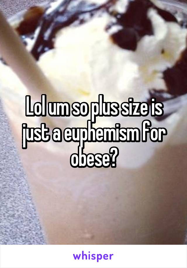 Lol um so plus size is just a euphemism for obese?