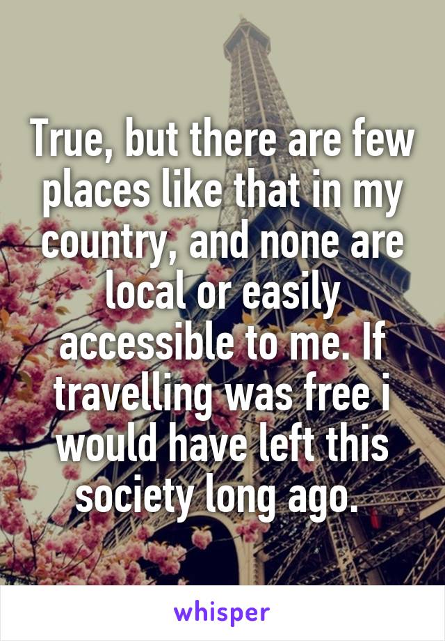 True, but there are few places like that in my country, and none are local or easily accessible to me. If travelling was free i would have left this society long ago. 