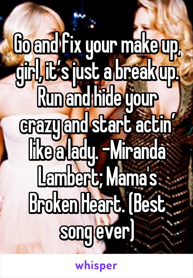 Go and fix your make up, girl, it’s just a break up.
Run and hide your crazy and start actin’ like a lady. -Miranda Lambert; Mama's Broken Heart. (Best song ever)