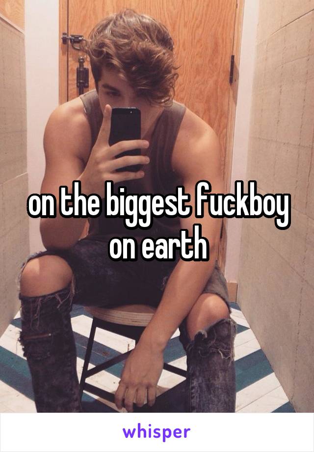 on the biggest fuckboy on earth