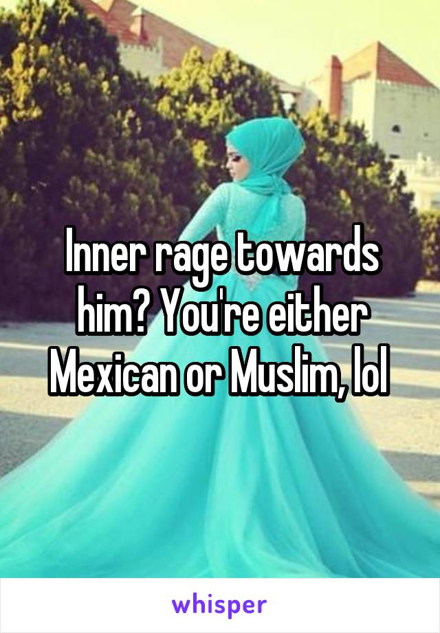 Inner rage towards him? You're either Mexican or Muslim, lol 