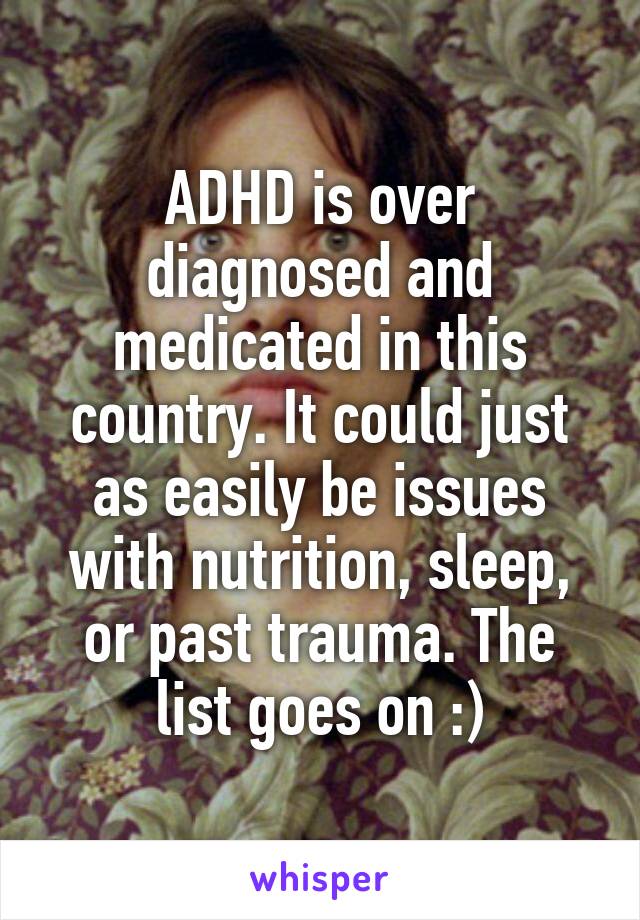 ADHD is over diagnosed and medicated in this country. It could just as easily be issues with nutrition, sleep, or past trauma. The list goes on :)