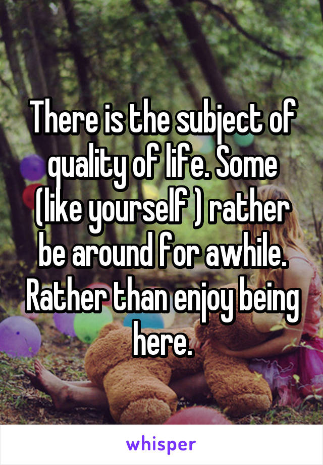 There is the subject of quality of life. Some (like yourself ) rather be around for awhile. Rather than enjoy being here.