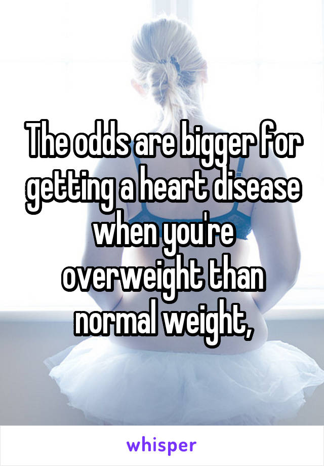 The odds are bigger for getting a heart disease when you're overweight than normal weight,