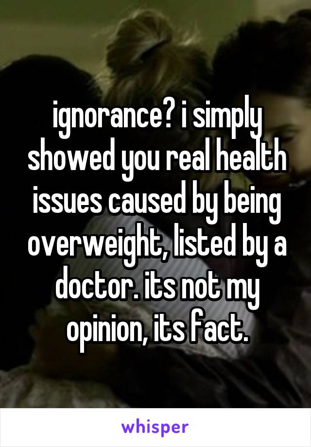 ignorance? i simply showed you real health issues caused by being overweight, listed by a doctor. its not my opinion, its fact.