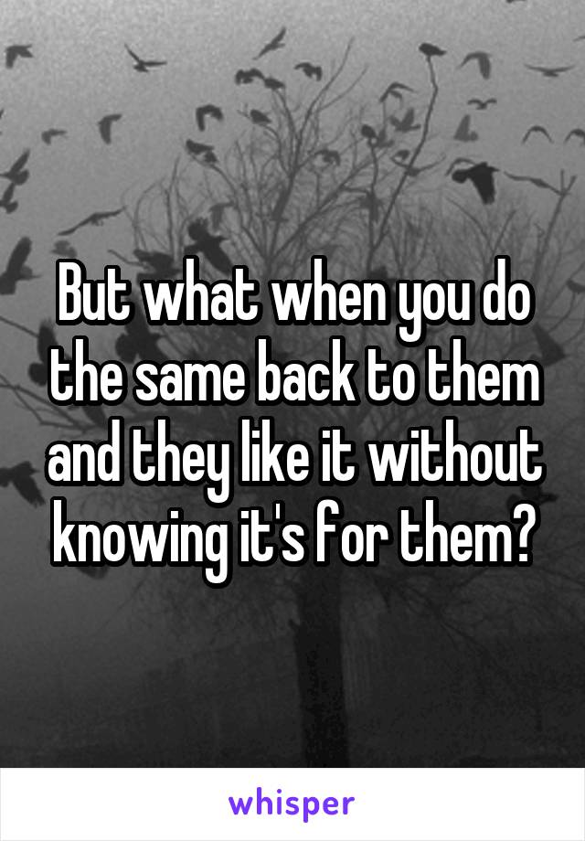 But what when you do the same back to them and they like it without knowing it's for them?