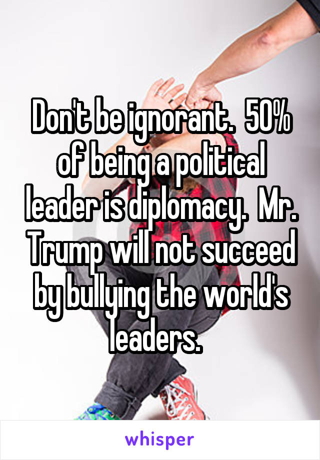 Don't be ignorant.  50% of being a political leader is diplomacy.  Mr. Trump will not succeed by bullying the world's leaders.  