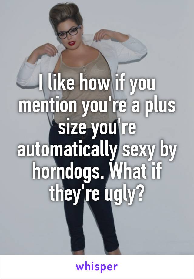 I like how if you mention you're a plus size you're automatically sexy by horndogs. What if they're ugly?