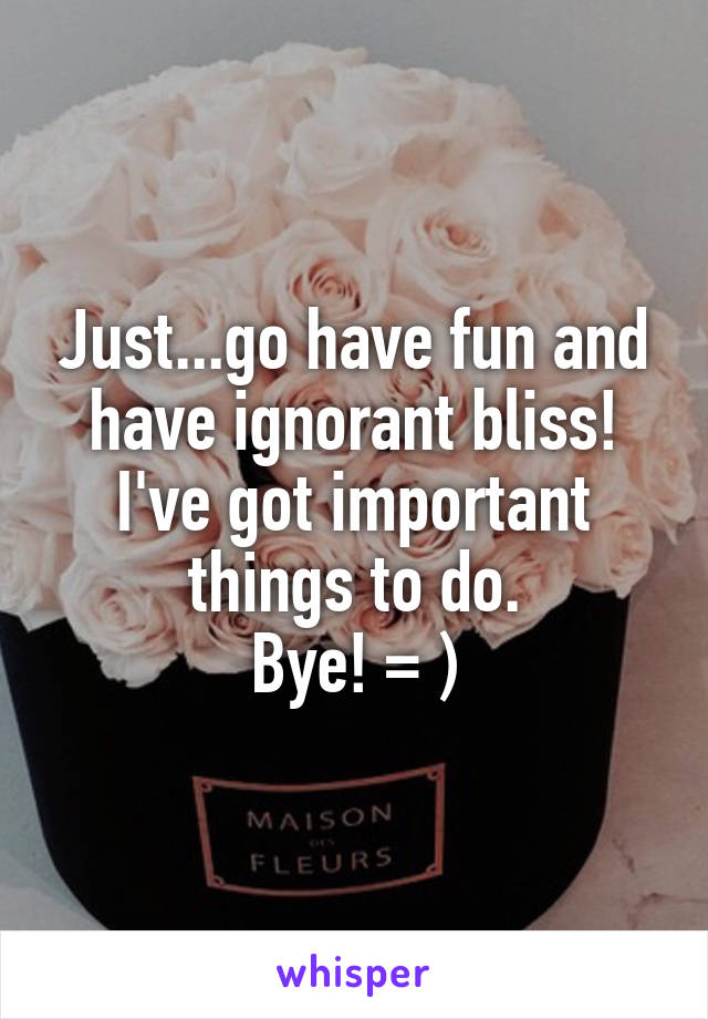 Just...go have fun and have ignorant bliss!
I've got important things to do.
Bye! = )