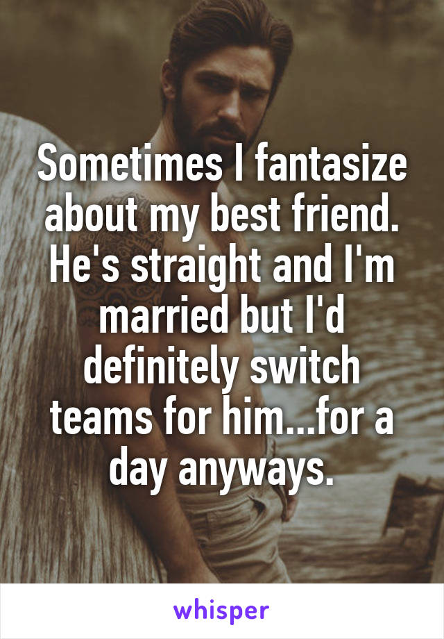 Sometimes I fantasize about my best friend. He's straight and I'm married but I'd definitely switch teams for him...for a day anyways.