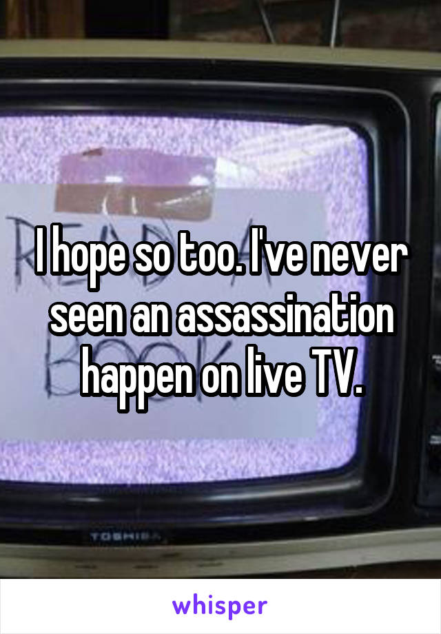 I hope so too. I've never seen an assassination happen on live TV.