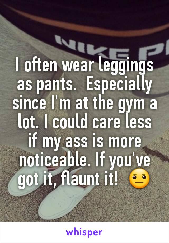 I often wear leggings as pants.  Especially since I'm at the gym a lot. I could care less if my ass is more noticeable. If you've got it, flaunt it!  😐