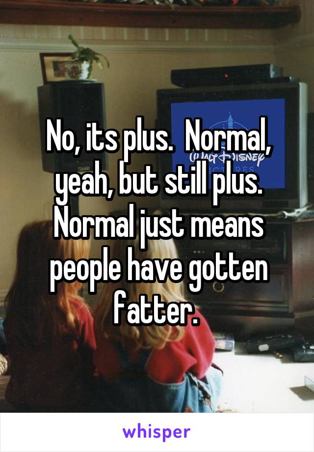 No, its plus.  Normal, yeah, but still plus. Normal just means people have gotten fatter. 