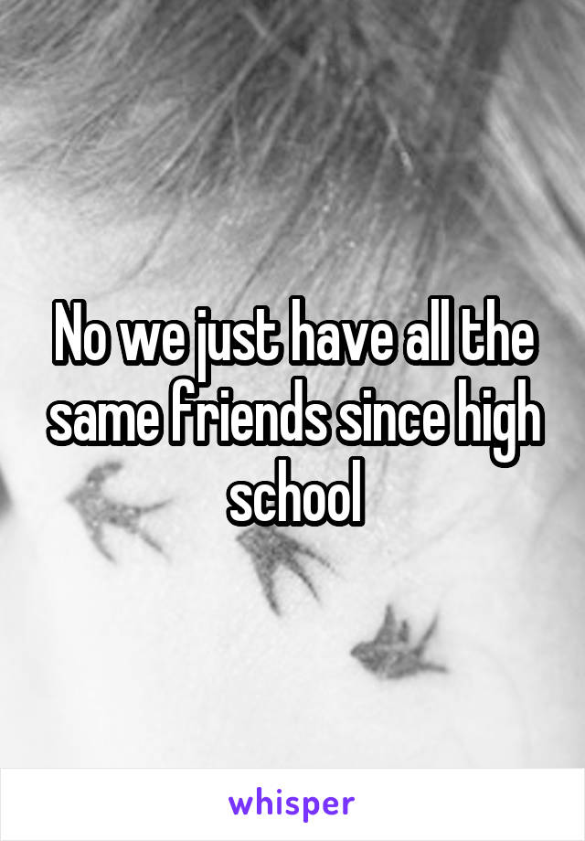 No we just have all the same friends since high school