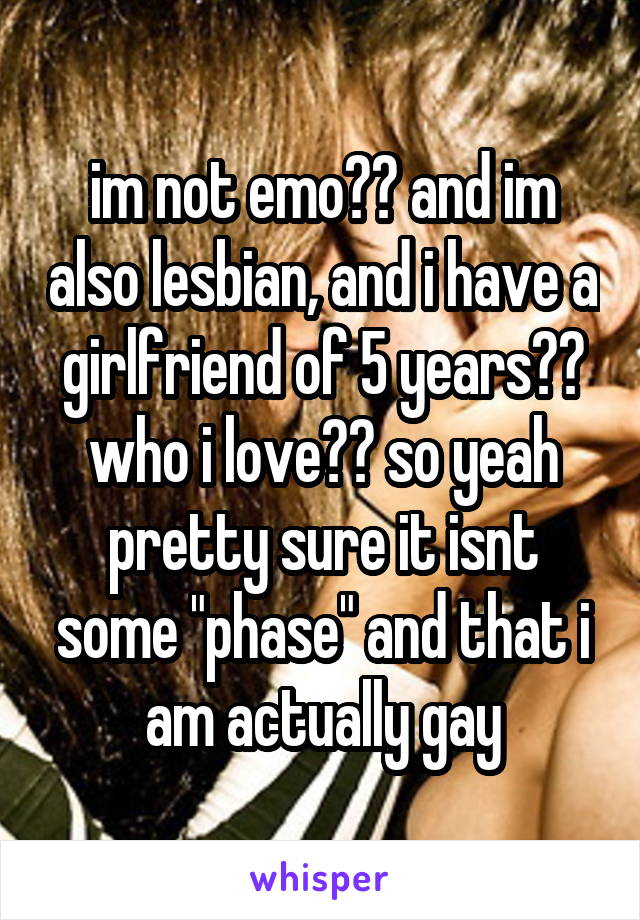 im not emo?? and im also lesbian, and i have a girlfriend of 5 years?? who i love?? so yeah pretty sure it isnt some "phase" and that i am actually gay