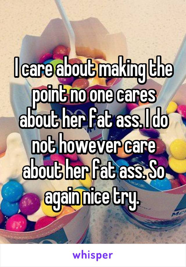 I care about making the point no one cares about her fat ass. I do not however care about her fat ass. So again nice try. 