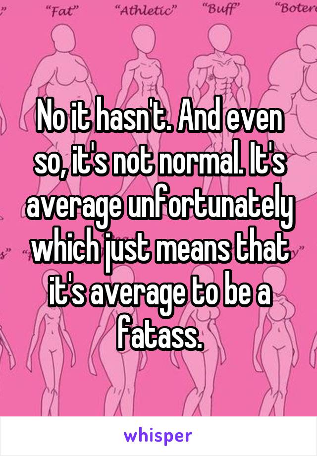 No it hasn't. And even so, it's not normal. It's average unfortunately which just means that it's average to be a fatass.