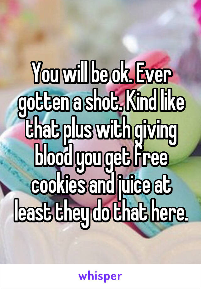 You will be ok. Ever gotten a shot. Kind like that plus with giving blood you get free cookies and juice at least they do that here.